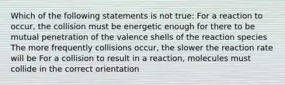 Which of the following statements is not true: For a reaction to occur, the collision must be energetic enough for there to be mutual penetration of the valence shells of the reaction species The more frequently collisions occur, the slower the reaction rate will be For a collision to result in a reaction, molecules must collide in the correct orientation