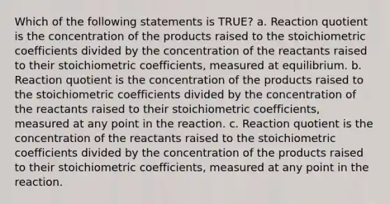 Which of the following statements is TRUE? a. Reaction quotient is the concentration of the products raised to the stoichiometric coefficients divided by the concentration of the reactants raised to their stoichiometric coefficients, measured at equilibrium. b. Reaction quotient is the concentration of the products raised to the stoichiometric coefficients divided by the concentration of the reactants raised to their stoichiometric coefficients, measured at any point in the reaction. c. Reaction quotient is the concentration of the reactants raised to the stoichiometric coefficients divided by the concentration of the products raised to their stoichiometric coefficients, measured at any point in the reaction.