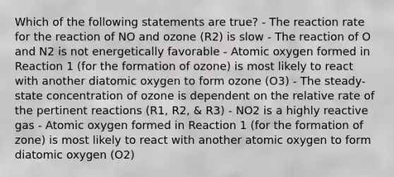 Which of the following statements are true? - The reaction rate for the reaction of NO and ozone (R2) is slow - The reaction of O and N2 is not energetically favorable - Atomic oxygen formed in Reaction 1 (for the formation of ozone) is most likely to react with another diatomic oxygen to form ozone (O3) - The steady-state concentration of ozone is dependent on the relative rate of the pertinent reactions (R1, R2, & R3) - NO2 is a highly reactive gas - Atomic oxygen formed in Reaction 1 (for the formation of zone) is most likely to react with another atomic oxygen to form diatomic oxygen (O2)