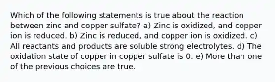 Which of the following statements is true about the reaction between zinc and copper sulfate? a) Zinc is oxidized, and copper ion is reduced. b) Zinc is reduced, and copper ion is oxidized. c) All reactants and products are soluble strong electrolytes. d) The oxidation state of copper in copper sulfate is 0. e) More than one of the previous choices are true.