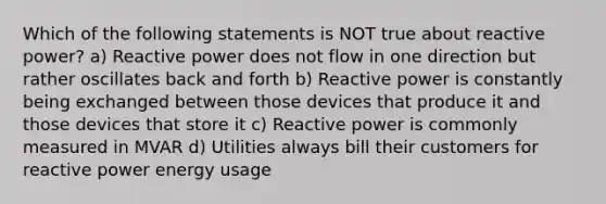 Which of the following statements is NOT true about reactive power? a) Reactive power does not flow in one direction but rather oscillates back and forth b) Reactive power is constantly being exchanged between those devices that produce it and those devices that store it c) Reactive power is commonly measured in MVAR d) Utilities always bill their customers for reactive power energy usage