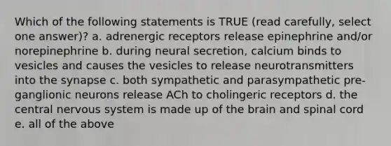 Which of the following statements is TRUE (read carefully, select one answer)? a. adrenergic receptors release epinephrine and/or norepinephrine b. during neural secretion, calcium binds to vesicles and causes the vesicles to release neurotransmitters into the synapse c. both sympathetic and parasympathetic pre-ganglionic neurons release ACh to cholingeric receptors d. the central nervous system is made up of the brain and spinal cord e. all of the above