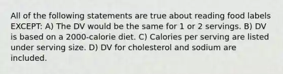 All of the following statements are true about reading food labels EXCEPT: A) The DV would be the same for 1 or 2 servings. B) DV is based on a 2000-calorie diet. C) Calories per serving are listed under serving size. D) DV for cholesterol and sodium are included.