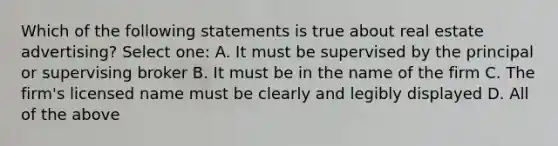 Which of the following statements is true about real estate advertising? Select one: A. It must be supervised by the principal or supervising broker B. It must be in the name of the firm C. The firm's licensed name must be clearly and legibly displayed D. All of the above