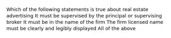 Which of the following statements is true about real estate advertising It must be supervised by the principal or supervising broker It must be in the name of the firm The firm licensed name must be clearly and legibly displayed All of the above