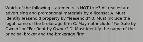 Which of the following statements is NOT true? All real estate advertising and promotional materials by a license: A. Must identify leasehold property by "leasehold" B. Must include the legal name of the brokerage firm C. May not include "For Sale by Owner" or "For Rent by Owner" D. Must identify the name of the principal broker and the brokerage firm