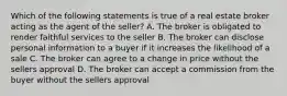 Which of the following statements is true of a real estate broker acting as the agent of the seller? A. The broker is obligated to render faithful services to the seller B. The broker can disclose personal information to a buyer if it increases the likelihood of a sale C. The broker can agree to a change in price without the sellers approval D. The broker can accept a commission from the buyer without the sellers approval