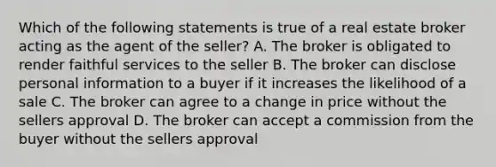 Which of the following statements is true of a real estate broker acting as the agent of the seller? A. The broker is obligated to render faithful services to the seller B. The broker can disclose personal information to a buyer if it increases the likelihood of a sale C. The broker can agree to a change in price without the sellers approval D. The broker can accept a commission from the buyer without the sellers approval