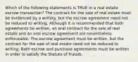 Which of the following statements is TRUE in a real estate escrow transaction? The contract for the sale of real estate must be evidenced by a writing, but the escrow agreement need not be reduced to writing. Although it is recommended that both agreements be written, an oral contract for the sale of real estate and an oral escrow agreement are nevertheless enforceable. The escrow agreement must be written, but the contract for the sale of real estate need not be reduced to writing. Both escrow and purchase agreements must be written in order to satisfy the Statute of Frauds.