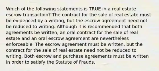 Which of the following statements is TRUE in a real estate escrow transaction? The contract for the sale of real estate must be evidenced by a writing, but the escrow agreement need not be reduced to writing. Although it is recommended that both agreements be written, an oral contract for the sale of real estate and an oral escrow agreement are nevertheless enforceable. The escrow agreement must be written, but the contract for the sale of real estate need not be reduced to writing. Both escrow and purchase agreements must be written in order to satisfy the Statute of Frauds.