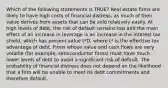 Which of the following statements is TRUE? Real estate firms are likely to have high costs of financial distress, as much of their value derives from assets that can be sold relatively easily. At high levels of debt, the risk of default remains low and the main effect of an increase in leverage is an increase in the interest tax shield, which has present value t*D, where t* is the effective tax advantage of debt. Firms whose value and cash flows are very volatile (for example, semiconductor firms) must have much lower levels of debt to avoid a significant risk of default. The probability of financial distress does not depend on the likelihood that a firm will be unable to meet its debt commitments and therefore default.