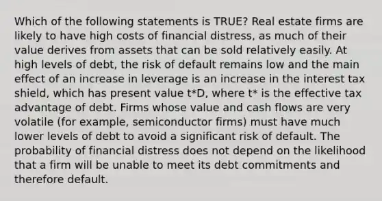 Which of the following statements is TRUE? Real estate firms are likely to have high costs of financial distress, as much of their value derives from assets that can be sold relatively easily. At high levels of debt, the risk of default remains low and the main effect of an increase in leverage is an increase in the interest tax shield, which has present value t*D, where t* is the effective tax advantage of debt. Firms whose value and cash flows are very volatile (for example, semiconductor firms) must have much lower levels of debt to avoid a significant risk of default. The probability of financial distress does not depend on the likelihood that a firm will be unable to meet its debt commitments and therefore default.