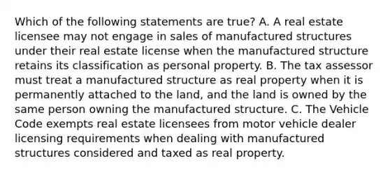 Which of the following statements are true? A. A real estate licensee may not engage in sales of manufactured structures under their real estate license when the manufactured structure retains its classification as personal property. B. The tax assessor must treat a manufactured structure as real property when it is permanently attached to the land, and the land is owned by the same person owning the manufactured structure. C. The Vehicle Code exempts real estate licensees from motor vehicle dealer licensing requirements when dealing with manufactured structures considered and taxed as real property.