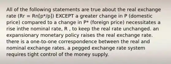 All of the following statements are true about the real exchange rate (Rr = Rn[p*/p]) EXCEPT a greater change in P (domestic price) compared to a change in P* (foreign price) necessitates a rise inthe nominal rate, R , to keep the real rate unchanged. an expansionary monetary policy raises the real exchange rate. there is a one-to-one correspondence between the real and nominal exchange rates. a pegged exchange rate system requires tight control of the money supply.