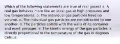 Which of the following statements are true of real gases? a. A real gas behaves more like an ideal gas at high pressures and low temperatures. b. The individual gas particles have no volume. c. The individual gas particles are not attracted to one another. d. The particles collide with the walls of its container and exert pressure. e. The kinetic energy of the gas particles is directly proportional to the temperature of the gas in degrees Celsius.