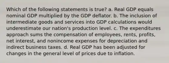 Which of the following statements is true? a. Real GDP equals nominal GDP multiplied by the GDP deflator. b. The inclusion of intermediate goods and services into GDP calculations would underestimate our nation's production level. c. The expenditures approach sums the compensation of employees, rents, profits, net interest, and nonincome expenses for depreciation and indirect business taxes. d. Real GDP has been adjusted for changes in the general level of prices due to inflation.