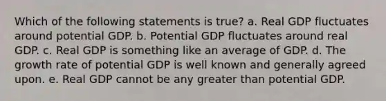 Which of the following statements is true? a. Real GDP fluctuates around potential GDP. b. Potential GDP fluctuates around real GDP. c. Real GDP is something like an average of GDP. d. The growth rate of potential GDP is well known and generally agreed upon. e. Real GDP cannot be any greater than potential GDP.