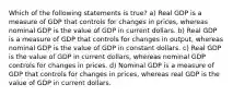 Which of the following statements is​ true? a) Real GDP is a measure of GDP that controls for changes in​ prices, whereas nominal GDP is the value of GDP in current dollars. b) Real GDP is a measure of GDP that controls for changes in​ output, whereas nominal GDP is the value of GDP in constant dollars. c) Real GDP is the value of GDP in current​ dollars, whereas nominal GDP controls for changes in prices. d) Nominal GDP is a measure of GDP that controls for changes in​ prices, whereas real GDP is the value of GDP in current dollars.