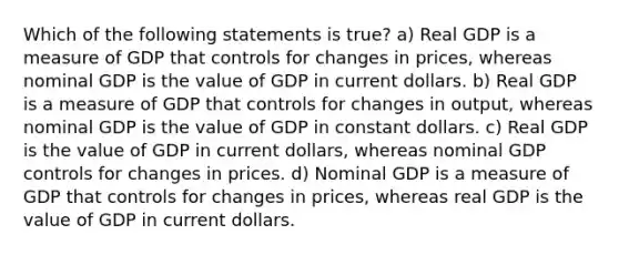 Which of the following statements is​ true? a) Real GDP is a measure of GDP that controls for changes in​ prices, whereas nominal GDP is the value of GDP in current dollars. b) Real GDP is a measure of GDP that controls for changes in​ output, whereas nominal GDP is the value of GDP in constant dollars. c) Real GDP is the value of GDP in current​ dollars, whereas nominal GDP controls for changes in prices. d) Nominal GDP is a measure of GDP that controls for changes in​ prices, whereas real GDP is the value of GDP in current dollars.