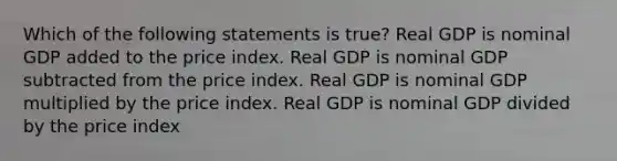 Which of the following statements is true? Real GDP is nominal GDP added to the price index. Real GDP is nominal GDP subtracted from the price index. Real GDP is nominal GDP multiplied by the price index. Real GDP is nominal GDP divided by the price index