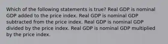 Which of the following statements is true? Real GDP is nominal GDP added to the price index. Real GDP is nominal GDP subtracted from the price index. Real GDP is nominal GDP divided by the price index. Real GDP is nominal GDP multiplied by the price index.