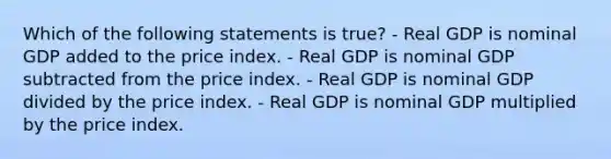 Which of the following statements is true? - Real GDP is nominal GDP added to the price index. - Real GDP is nominal GDP subtracted from the price index. - Real GDP is nominal GDP divided by the price index. - Real GDP is nominal GDP multiplied by the price index.