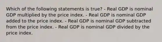 Which of the following statements is true? - Real GDP is nominal GDP multiplied by the price index. - Real GDP is nominal GDP added to the price index. - Real GDP is nominal GDP subtracted from the price index. - Real GDP is nominal GDP divided by the price index.