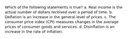 Which of the following statements is true? a. Real income is the actual number of dollars received over a period of time. b. Deflation is an increase in the general level of prices. c. The consumer price index (CPI) measures changes in the average prices of consumer goods and services. d. Disinflation is an increase in the rate of inflation.