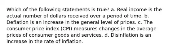 Which of the following statements is true? a. Real income is the actual number of dollars received over a period of time. b. Deflation is an increase in the general level of prices. c. The consumer price index (CPI) measures changes in the average prices of consumer goods and services. d. Disinflation is an increase in the rate of inflation.