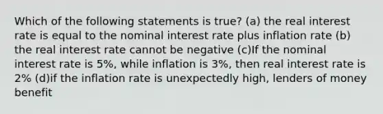 Which of the following statements is true? (a) the real interest rate is equal to the nominal interest rate plus inflation rate (b) the real interest rate cannot be negative (c)If the nominal interest rate is 5%, while inflation is 3%, then real interest rate is 2% (d)if the inflation rate is unexpectedly high, lenders of money benefit