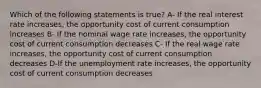 Which of the following statements is true? A- If the real interest rate increases, the opportunity cost of current consumption increases B- If the nominal wage rate increases, the opportunity cost of current consumption decreases C- If the real wage rate increases, the opportunity cost of current consumption decreases D-If the unemployment rate increases, the opportunity cost of current consumption decreases