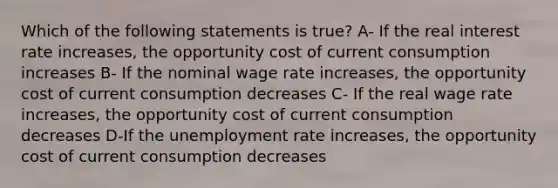 Which of the following statements is true? A- If the real interest rate increases, the opportunity cost of current consumption increases B- If the nominal wage rate increases, the opportunity cost of current consumption decreases C- If the real wage rate increases, the opportunity cost of current consumption decreases D-If the unemployment rate increases, the opportunity cost of current consumption decreases