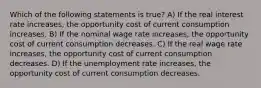 Which of the following statements is true? A) If the real interest rate increases, the opportunity cost of current consumption increases. B) If the nominal wage rate increases, the opportunity cost of current consumption decreases. C) If the real wage rate increases, the opportunity cost of current consumption decreases. D) If the unemployment rate increases, the opportunity cost of current consumption decreases.