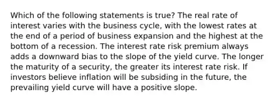 Which of the following statements is true? The real rate of interest varies with the business cycle, with the lowest rates at the end of a period of business expansion and the highest at the bottom of a recession. The interest rate risk premium always adds a downward bias to the slope of the yield curve. The longer the maturity of a security, the greater its interest rate risk. If investors believe inflation will be subsiding in the future, the prevailing yield curve will have a positive slope.