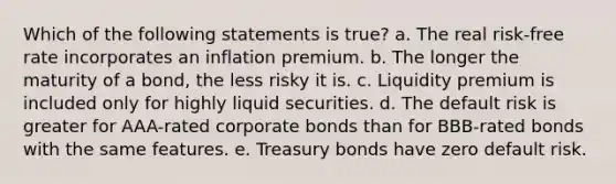 Which of the following statements is true? a. The real risk-free rate incorporates an inflation premium. b. The longer the maturity of a bond, the less risky it is. c. Liquidity premium is included only for highly liquid securities. d. The default risk is greater for AAA-rated corporate bonds than for BBB-rated bonds with the same features. e. Treasury bonds have zero default risk.