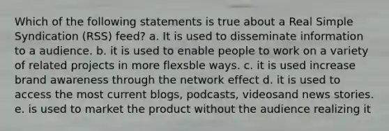 Which of the following statements is true about a Real Simple Syndication (RSS) feed? a. It is used to disseminate information to a audience. b. it is used to enable people to work on a variety of related projects in more flexsble ways. c. it is used increase brand awareness through the network effect d. it is used to access the most current blogs, podcasts, videosand news stories. e. is used to market the product without the audience realizing it