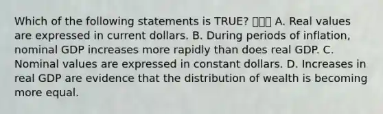 Which of the following statements is​ TRUE? ㅇㄹㅇ A. Real values are expressed in current dollars. B. During periods of​ inflation, nominal GDP increases more rapidly than does real GDP. C. Nominal values are expressed in constant dollars. D. Increases in real GDP are evidence that the distribution of wealth is becoming more equal.