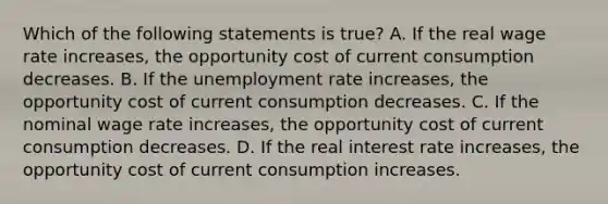 Which of the following statements is​ true? A. If the real wage rate​ increases, the opportunity cost of current consumption decreases. B. If the unemployment rate​ increases, the opportunity cost of current consumption decreases. C. If the nominal wage rate​ increases, the opportunity cost of current consumption decreases. D. If the real interest rate​ increases, the opportunity cost of current consumption increases.