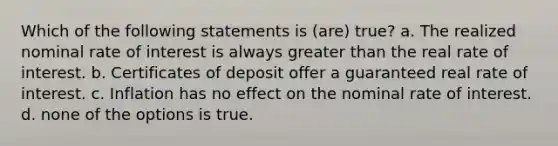 Which of the following statements is (are) true? a. The realized nominal rate of interest is always <a href='https://www.questionai.com/knowledge/ktgHnBD4o3-greater-than' class='anchor-knowledge'>greater than</a> the real rate of interest. b. Certificates of deposit offer a guaranteed real rate of interest. c. Inflation has no effect on the nominal rate of interest. d. none of the options is true.