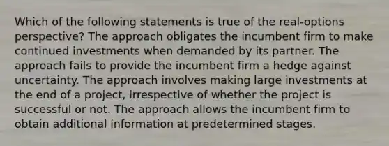 Which of the following statements is true of the real-options perspective? The approach obligates the incumbent firm to make continued investments when demanded by its partner. The approach fails to provide the incumbent firm a hedge against uncertainty. The approach involves making large investments at the end of a project, irrespective of whether the project is successful or not. The approach allows the incumbent firm to obtain additional information at predetermined stages.