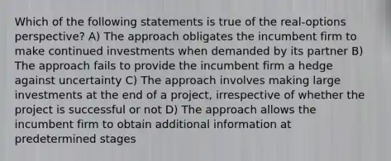 Which of the following statements is true of the real-options perspective? A) The approach obligates the incumbent firm to make continued investments when demanded by its partner B) The approach fails to provide the incumbent firm a hedge against uncertainty C) The approach involves making large investments at the end of a project, irrespective of whether the project is successful or not D) The approach allows the incumbent firm to obtain additional information at predetermined stages