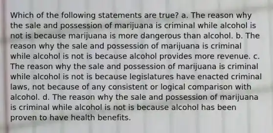 Which of the following statements are true? a. The reason why the sale and possession of marijuana is criminal while alcohol is not is because marijuana is more dangerous than alcohol. b. The reason why the sale and possession of marijuana is criminal while alcohol is not is because alcohol provides more revenue. c. The reason why the sale and possession of marijuana is criminal while alcohol is not is because legislatures have enacted criminal laws, not because of any consistent or logical comparison with alcohol. d. The reason why the sale and possession of marijuana is criminal while alcohol is not is because alcohol has been proven to have health benefits.