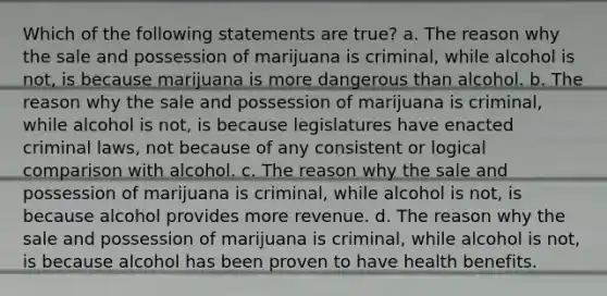 Which of the following statements are true? a. The reason why the sale and possession of marijuana is criminal, while alcohol is not, is because marijuana is more dangerous than alcohol. b. The reason why the sale and possession of marijuana is criminal, while alcohol is not, is because legislatures have enacted criminal laws, not because of any consistent or logical comparison with alcohol. c. The reason why the sale and possession of marijuana is criminal, while alcohol is not, is because alcohol provides more revenue. d. The reason why the sale and possession of marijuana is criminal, while alcohol is not, is because alcohol has been proven to have health benefits.