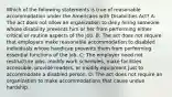 Which of the following statements is true of reasonable accommodation under the Americans with Disabilities Act? A: The act does not allow an organization to deny hiring someone whose disability prevents him or her from performing either critical or routine aspects of the job. B: The act does not require that employers make reasonable accommodation to disabled individuals whose handicap prevents them from performing essential functions of the job. C: The employer need not restructure jobs, modify work schedules, make facilities accessible, provide readers, or modify equipment just to accommodate a disabled person. D: The act does not require an organization to make accommodations that cause undue hardship.