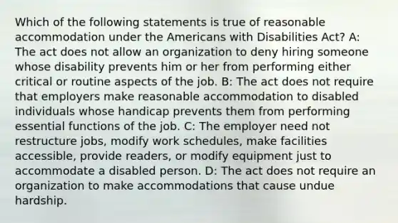 Which of the following statements is true of reasonable accommodation under the Americans with Disabilities Act? A: The act does not allow an organization to deny hiring someone whose disability prevents him or her from performing either critical or routine aspects of the job. B: The act does not require that employers make reasonable accommodation to disabled individuals whose handicap prevents them from performing essential functions of the job. C: The employer need not restructure jobs, modify work schedules, make facilities accessible, provide readers, or modify equipment just to accommodate a disabled person. D: The act does not require an organization to make accommodations that cause undue hardship.