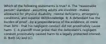 Which of the following statements is true? A. The "reasonable person" standard - assuming adults are involved - makes allowance for physical disability, mental deficiency, emergency conditions, and superior skill/knowledge. B. A defendant has the burden of proof - by a preponderance of the evidence, or more than 50% - that his negligent conduct did not proximately cause harm. C. A plaintiff must prove that the defendant's negligent conduct proximately caused harm to a legally protected interest. D. Both (A) and (C).