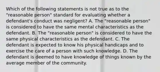 Which of the following statements is not true as to the "reasonable person" standard for evaluating whether a defendant's conduct was negligent? A. The "reasonable person" is considered to have the same mental characteristics as the defendant. B. The "reasonable person" is considered to have the same physical characteristics as the defendant. C. The defendant is expected to know his physical handicaps and to exercise the care of a person with such knowledge. D. The defendant is deemed to have knowledge of things known by the average member of the community.