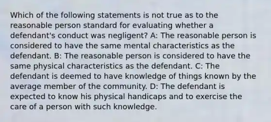 Which of the following statements is not true as to the reasonable person standard for evaluating whether a defendant's conduct was negligent? A: The reasonable person is considered to have the same mental characteristics as the defendant. B: The reasonable person is considered to have the same physical characteristics as the defendant. C: The defendant is deemed to have knowledge of things known by the average member of the community. D: The defendant is expected to know his physical handicaps and to exercise the care of a person with such knowledge.