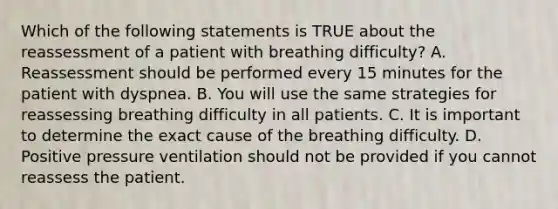 Which of the following statements is TRUE about the reassessment of a patient with breathing​ difficulty? A. Reassessment should be performed every 15 minutes for the patient with dyspnea. B. You will use the same strategies for reassessing breathing difficulty in all patients. C. It is important to determine the exact cause of the breathing difficulty. D. Positive pressure ventilation should not be provided if you cannot reassess the patient.