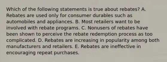 Which of the following statements is true about rebates? A. Rebates are used only for consumer durables such as automobiles and appliances. B. Most retailers want to be involved with rebate programs. C. Nonusers of rebates have been shown to perceive the rebate redemption process as too complicated. D. Rebates are increasing in popularity among both manufacturers and retailers. E. Rebates are ineffective in encouraging repeat purchases.